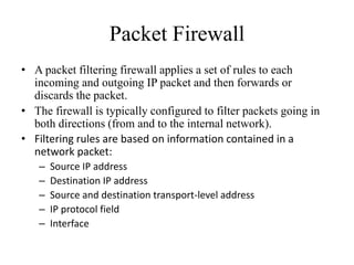 Packet Firewall
• A packet filtering firewall applies a set of rules to each
incoming and outgoing IP packet and then forwards or
discards the packet.
• The firewall is typically configured to filter packets going in
both directions (from and to the internal network).
• Filtering rules are based on information contained in a
network packet:
– Source IP address
– Destination IP address
– Source and destination transport-level address
– IP protocol field
– Interface
 