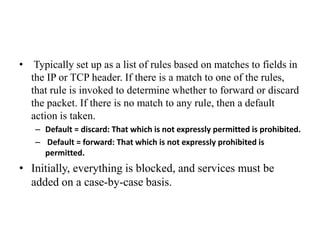• Typically set up as a list of rules based on matches to fields in
the IP or TCP header. If there is a match to one of the rules,
that rule is invoked to determine whether to forward or discard
the packet. If there is no match to any rule, then a default
action is taken.
– Default = discard: That which is not expressly permitted is prohibited.
– Default = forward: That which is not expressly prohibited is
permitted.
• Initially, everything is blocked, and services must be
added on a case-by-case basis.
 
