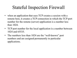 Stateful Inspection Firewall
• when an application that uses TCP creates a session with a
remote host, it creates a TCP connection in which the TCP port
number for the remote (server) application is a number less
than 1024.
• TCP port number for the local application is a number between
1024 and 65535.
• The numbers less than 1024 are the “well-known” port
numbers and are assigned permanently to particular
applications.
 