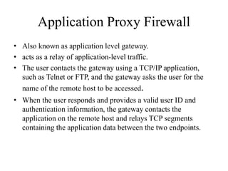 Application Proxy Firewall
• Also known as application level gateway.
• acts as a relay of application-level traffic.
• The user contacts the gateway using a TCP/IP application,
such as Telnet or FTP, and the gateway asks the user for the
name of the remote host to be accessed.
• When the user responds and provides a valid user ID and
authentication information, the gateway contacts the
application on the remote host and relays TCP segments
containing the application data between the two endpoints.
 