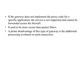 • If the gateway does not implement the proxy code for a
specific application, the service is not supported and cannot be
forwarded across the firewall.
• It tend to be more secure than packet filters.
• A prime disadvantage of this type of gateway is the additional
processing overhead on each connection.
 