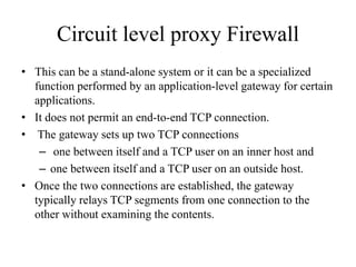 Circuit level proxy Firewall
• This can be a stand-alone system or it can be a specialized
function performed by an application-level gateway for certain
applications.
• It does not permit an end-to-end TCP connection.
• The gateway sets up two TCP connections
– one between itself and a TCP user on an inner host and
– one between itself and a TCP user on an outside host.
• Once the two connections are established, the gateway
typically relays TCP segments from one connection to the
other without examining the contents.
 