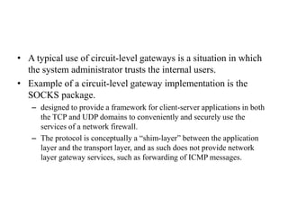 • A typical use of circuit-level gateways is a situation in which
the system administrator trusts the internal users.
• Example of a circuit-level gateway implementation is the
SOCKS package.
– designed to provide a framework for client-server applications in both
the TCP and UDP domains to conveniently and securely use the
services of a network firewall.
– The protocol is conceptually a “shim-layer” between the application
layer and the transport layer, and as such does not provide network
layer gateway services, such as forwarding of ICMP messages.
 