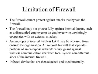 Limitation of Firewall
• The firewall cannot protect against attacks that bypass the
firewall.
• The firewall may not protect fully against internal threats, such
as a disgruntled employee or an employee who unwittingly
cooperates with an external attacker.
• An improperly secured wireless LAN may be accessed from
outside the organization. An internal firewall that separates
portions of an enterprise network cannot guard against
wireless communications between local systems on different
sides of the internal firewall.
• Infected device that are then attached and used internally.
 