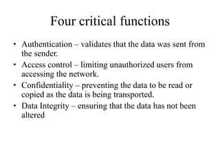 Four critical functions
• Authentication – validates that the data was sent from
the sender.
• Access control – limiting unauthorized users from
accessing the network.
• Confidentiality – preventing the data to be read or
copied as the data is being transported.
• Data Integrity – ensuring that the data has not been
altered
 