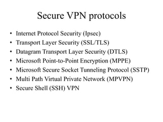 Secure VPN protocols
• Internet Protocol Security (Ipsec)
• Transport Layer Security (SSL/TLS)
• Datagram Transport Layer Security (DTLS)
• Microsoft Point-to-Point Encryption (MPPE)
• Microsoft Secure Socket Tunneling Protocol (SSTP)
• Multi Path Virtual Private Network (MPVPN)
• Secure Shell (SSH) VPN
 