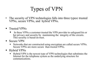 Types of VPN
• The security of VPN technologies falls into three types: trusted
VPNs, secure VPNs, and hybrid VPNs.
 Trusted VPNs
 In these VPNs a customer trusted the VPN provider to safeguard his or
her privacy and security by maintaining the integrity of the circuits.
This security is based on trust.
 Secure VPN
 Networks that are constructed using encryption are called secure VPNs.
Secure VPNs are more secure than trusted VPNs.
 Hybrid VPNs
 Hybrid VPN is the newest type of VPN technologies that substitutes the
Internet for the telephone system as the underlying structure for
communications.
 