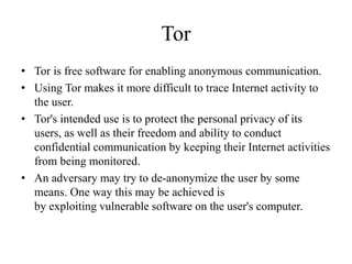 Tor
• Tor is free software for enabling anonymous communication.
• Using Tor makes it more difficult to trace Internet activity to
the user.
• Tor's intended use is to protect the personal privacy of its
users, as well as their freedom and ability to conduct
confidential communication by keeping their Internet activities
from being monitored.
• An adversary may try to de-anonymize the user by some
means. One way this may be achieved is
by exploiting vulnerable software on the user's computer.
 