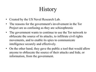 History
• Created by the US Naval Research Lab.
• The reasons for the government's involvement in the Tor
Project are as confusing as they are schizophrenic
• The government wants to continue to use the Tor network to
obfuscate the source of its attacks, to infiltrate civil rights
movements, and to enable its spies to communicate
intelligence securely and effectively.
• On the other hand, they gave the public a tool that would allow
anyone to obfuscate the source of their attacks and hide, or
information, from the government.
 