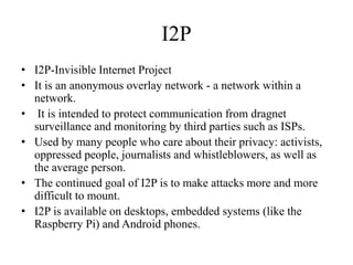 I2P
• I2P-Invisible Internet Project
• It is an anonymous overlay network - a network within a
network.
• It is intended to protect communication from dragnet
surveillance and monitoring by third parties such as ISPs.
• Used by many people who care about their privacy: activists,
oppressed people, journalists and whistleblowers, as well as
the average person.
• The continued goal of I2P is to make attacks more and more
difficult to mount.
• I2P is available on desktops, embedded systems (like the
Raspberry Pi) and Android phones.
 