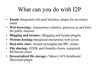 What can you do with I2P
• Email:-Integrated web mail interface, plugin for serverless
email.
• Web browsing:- Anonymous websites, gateways to and from
the public Internet.
• Blogging and forums:- Blogging and Syndie plugins.
• Website hosting:-Integrated anonymous web server.
• Real-time chat:- Instant messaging and IRC clients.
• File sharing:- ED2K and Gnutella clients, integrated
BitTorrent client.
• Decentralized file storage:- Tahoe-LAFS distributed
filesystem plugin
 