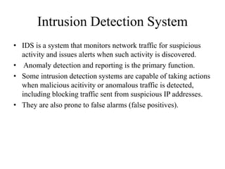 Intrusion Detection System
• IDS is a system that monitors network traffic for suspicious
activity and issues alerts when such activity is discovered.
• Anomaly detection and reporting is the primary function.
• Some intrusion detection systems are capable of taking actions
when malicious acitivity or anomalous traffic is detected,
including blocking traffic sent from suspicious IP addresses.
• They are also prone to false alarms (false positives).
 