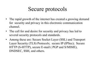Secure protocols
• The rapid growth of the internet has created a growing demand
for security and privacy in this electronic communication
channel.
• The call for and desire for security and privacy has led to
several security protocols and standards.
• Among these are: Secure Socket Layer (SSL) and Transport
Layer Security (TLS) Protocols; secure IP (IPSec); Secure
HTTP (S-HTTP), secure E-mail ( PGP and S/MIME),
DNDSEC, SSH, and others.
 