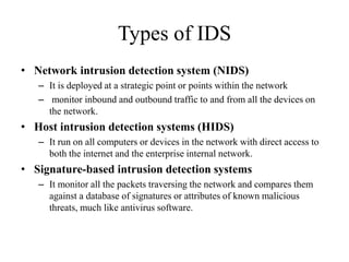 Types of IDS
• Network intrusion detection system (NIDS)
– It is deployed at a strategic point or points within the network
– monitor inbound and outbound traffic to and from all the devices on
the network.
• Host intrusion detection systems (HIDS)
– It run on all computers or devices in the network with direct access to
both the internet and the enterprise internal network.
• Signature-based intrusion detection systems
– It monitor all the packets traversing the network and compares them
against a database of signatures or attributes of known malicious
threats, much like antivirus software.
 