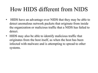 How HIDS different from NIDS
• HIDS have an advantage over NIDS that they may be able to
detect anomalous network packets that originate from inside
the organization or malicious traffic that a NIDS has failed to
detect.
• HIDS may also be able to identify malicious traffic that
originates from the host itself, as when the host has been
infected with malware and is attempting to spread to other
systems.
 