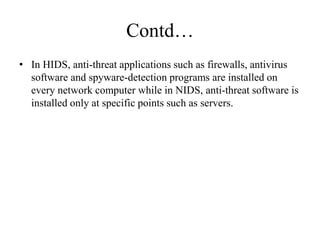 Contd…
• In HIDS, anti-threat applications such as firewalls, antivirus
software and spyware-detection programs are installed on
every network computer while in NIDS, anti-threat software is
installed only at specific points such as servers.
 