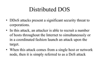 Distributed DOS
• DDoS attacks present a significant security threat to
corporations.
• In this attack, an attacker is able to recruit a number
of hosts throughout the Internet to simultaneously or
in a coordinated fashion launch an attack upon the
target.
• When this attack comes from a single host or network
node, then it is simply referred to as a DoS attack
 