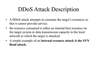 DDoS Attack Description
• A DDoS attack attempts to consume the target’s resources so
that it cannot provide service.
• the resource consumed is either an internal host resource on
the target system or data transmission capacity in the local
network to which the target is attacked.
• A simple example of an internal resource attack is the SYN
flood attack.
 