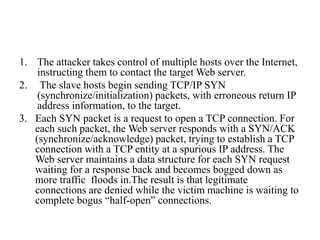1. The attacker takes control of multiple hosts over the Internet,
instructing them to contact the target Web server.
2. The slave hosts begin sending TCP/IP SYN
(synchronize/initialization) packets, with erroneous return IP
address information, to the target.
3. Each SYN packet is a request to open a TCP connection. For
each such packet, the Web server responds with a SYN/ACK
(synchronize/acknowledge) packet, trying to establish a TCP
connection with a TCP entity at a spurious IP address. The
Web server maintains a data structure for each SYN request
waiting for a response back and becomes bogged down as
more traffic floods in.The result is that legitimate
connections are denied while the victim machine is waiting to
complete bogus “half-open” connections.
 