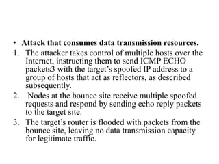• Attack that consumes data transmission resources.
1. The attacker takes control of multiple hosts over the
Internet, instructing them to send ICMP ECHO
packets3 with the target’s spoofed IP address to a
group of hosts that act as reflectors, as described
subsequently.
2. Nodes at the bounce site receive multiple spoofed
requests and respond by sending echo reply packets
to the target site.
3. The target’s router is flooded with packets from the
bounce site, leaving no data transmission capacity
for legitimate traffic.
 