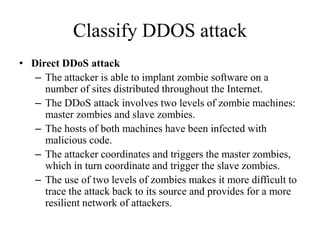 Classify DDOS attack
• Direct DDoS attack
– The attacker is able to implant zombie software on a
number of sites distributed throughout the Internet.
– The DDoS attack involves two levels of zombie machines:
master zombies and slave zombies.
– The hosts of both machines have been infected with
malicious code.
– The attacker coordinates and triggers the master zombies,
which in turn coordinate and trigger the slave zombies.
– The use of two levels of zombies makes it more difficult to
trace the attack back to its source and provides for a more
resilient network of attackers.
 