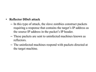 • Reflector DDoS attack
– In this type of attack, the slave zombies construct packets
requiring a response that contains the target’s IP address as
the source IP address in the packet’s IP header.
– These packets are sent to uninfected machines known as
reflectors.
– The uninfected machines respond with packets directed at
the target machine.
 