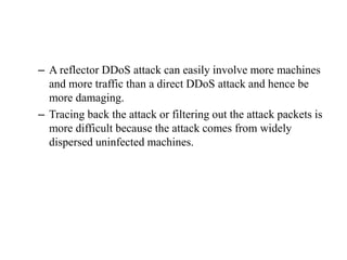 – A reflector DDoS attack can easily involve more machines
and more traffic than a direct DDoS attack and hence be
more damaging.
– Tracing back the attack or filtering out the attack packets is
more difficult because the attack comes from widely
dispersed uninfected machines.
 