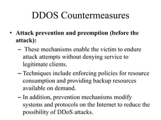 DDOS Countermeasures
• Attack prevention and preemption (before the
attack):
– These mechanisms enable the victim to endure
attack attempts without denying service to
legitimate clients.
– Techniques include enforcing policies for resource
consumption and providing backup resources
available on demand.
– In addition, prevention mechanisms modify
systems and protocols on the Internet to reduce the
possibility of DDoS attacks.
 