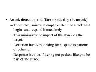 • Attack detection and filtering (during the attack):
– These mechanisms attempt to detect the attack as it
begins and respond immediately.
– This minimizes the impact of the attack on the
target.
– Detection involves looking for suspicious patterns
of behavior.
– Response involves filtering out packets likely to be
part of the attack.
 