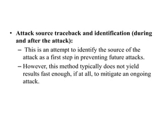 • Attack source traceback and identification (during
and after the attack):
– This is an attempt to identify the source of the
attack as a first step in preventing future attacks.
– However, this method typically does not yield
results fast enough, if at all, to mitigate an ongoing
attack.
 