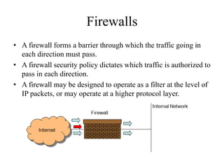 Firewalls
• A firewall forms a barrier through which the traffic going in
each direction must pass.
• A firewall security policy dictates which traffic is authorized to
pass in each direction.
• A firewall may be designed to operate as a filter at the level of
IP packets, or may operate at a higher protocol layer.
 