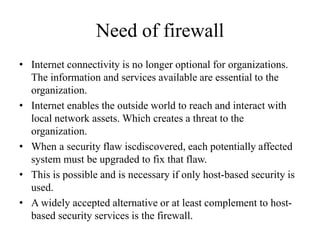 Need of firewall
• Internet connectivity is no longer optional for organizations.
The information and services available are essential to the
organization.
• Internet enables the outside world to reach and interact with
local network assets. Which creates a threat to the
organization.
• When a security flaw iscdiscovered, each potentially affected
system must be upgraded to fix that flaw.
• This is possible and is necessary if only host-based security is
used.
• A widely accepted alternative or at least complement to host-
based security services is the firewall.
 