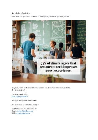 Incy Labs - Statistics
73% of diners agree that restaurant technology improves their guest experience.
IncyPOS comes with many intuitive features to help serve your customers better.
Try it out today..!
Get it on google play:
https://goo.gl/37P0e9
#incypos #incylabs #AndroidPOS
For more details, contact us, Today..!
Call/Whatsapp: +94 776 99 40 49
Email: online@incylabs.com
Web: www.incylabs.com
 