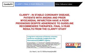 Silvia Valbuena LópezCLARIFY: FINAL 5-YEAR RESULTS
Eur Heart J. doi:10.1093/eurheartj/ehz660
CLARIFY - IN STABLE CORONARY DISEASE,
PATIENTS WITH ANGINA AND PRIOR
MYOCARDIAL INFARCTION HAVE A POOR
PROGNOSIS DESPITE ADHERENCE TO GUIDELINE
RECOMMENDED THERAPIES. FINAL 5-YEAR
RESULTS FROM THE CLARIFY STUDY
 