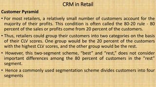 CRM in Retail
Customer Pyramid
• For most retailers, a relatively small number of customers account for the
majority of their profits. This condition is often called the 80-20 rule - 80
percent of the sales or profits come from 20 percent of the customers.
• Thus, retailers could group their customers into two categories on the basis
of their CLV scores. One group would be the 20 percent of the customers
with the highest CLV scores, and the other group would be the rest.
• However, this two-segment scheme, “best” and “rest,” does not consider
important differences among the 80 percent of customers in the “rest”
segment.
• Hence a commonly used segmentation scheme divides customers into four
segments
 