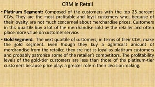CRM in Retail
• Platinum Segment: Composed of the customers with the top 25 percent
CLVs. They are the most profitable and loyal customers who, because of
their loyalty, are not much concerned about merchandise prices. Customers
in this quartile buy a lot of the merchandise sold by the retailer and often
place more value on customer service.
• Gold Segment: The next quartile of customers, in terms of their CLVs, make
the gold segment. Even though they buy a significant amount of
merchandise from the retailer, they are not as loyal as platinum customers
and probably patronize some of the retailer’s competitors. The profitability
levels of the gold-tier customers are less than those of the platinum-tier
customers because price plays a greater role in their decision making.
 