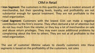 CRM in Retail
• Iron Segment: The customers in this quartile purchase a modest amount of
merchandise, but their spending levels, loyalty, and profitability are not
substantial enough for special treatment. They are not profitable to the
retail organization.
• Lead Segment: Customers with the lowest CLVs can make a negative
contribution to the firm’s income. They often demand a lot of attention but
do not buy much from the retailer, or they buy a lot of merchandise on sale
and abuse return privileges. They may even cause additional problems by
complaining about the firm to others. They are not at all profitable to the
retail organization.
The use of customer lifetime values to classify customers into these
segments is based on the profitability of the customers, not sales
 