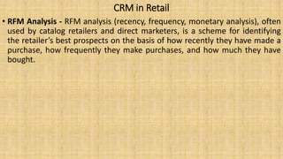 CRM in Retail
• RFM Analysis - RFM analysis (recency, frequency, monetary analysis), often
used by catalog retailers and direct marketers, is a scheme for identifying
the retailer’s best prospects on the basis of how recently they have made a
purchase, how frequently they make purchases, and how much they have
bought.
 