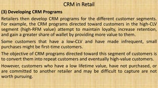 CRM in Retail
(3) Developing CRM Programs
Retailers then develop CRM programs for the different customer segments.
For example, the CRM programs directed toward customers in the high-CLV
segment (high-RFM value) attempt to maintain loyalty, increase retention,
and gain a greater share of wallet by providing more value to them.
Some customers that have a low-CLV and have made infrequent, small
purchases might be first-time customers.
The objective of CRM programs directed toward this segment of customers is
to convert them into repeat customers and eventually high-value customers.
However, customers who have a low lifetime value, have not purchased, or
are committed to another retailer and may be difficult to capture are not
worth pursuing.
 