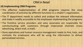 CRM in Retail
(4) Implementing CRM Programs
• The effective implementation of CRM programs requires the close
coordination of activities by different functions in a retailer’s organization.
• The IT department needs to collect and analyze the relevant information
and make it readily accessible to the employees implementing the programs
• The frontline service providers and sales associates are responsible for
communicating with customers through impersonal channels (mass
advertising, direct mail, e-mail).
• Store operations and human resource management needs to hire, train, and
motivate the employees who will be using the information to deliver
personalized services
 