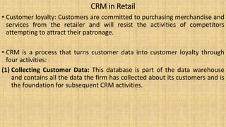 CRM in Retail
• Customer loyalty: Customers are committed to purchasing merchandise and
services from the retailer and will resist the activities of competitors
attempting to attract their patronage.
• CRM is a process that turns customer data into customer loyalty through
four activities:
(1) Collecting Customer Data: This database is part of the data warehouse
and contains all the data the firm has collected about its customers and is
the foundation for subsequent CRM activities.
 