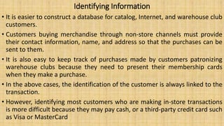 Identifying Information
• It is easier to construct a database for catalog, Internet, and warehouse club
customers.
• Customers buying merchandise through non-store channels must provide
their contact information, name, and address so that the purchases can be
sent to them.
• It is also easy to keep track of purchases made by customers patronizing
warehouse clubs because they need to present their membership cards
when they make a purchase.
• In the above cases, the identification of the customer is always linked to the
transaction.
• However, identifying most customers who are making in-store transactions
is more difficult because they may pay cash, or a third-party credit card such
as Visa or MasterCard
 