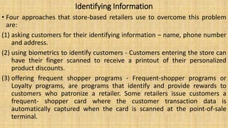 Identifying Information
• Four approaches that store-based retailers use to overcome this problem
are:
(1) asking customers for their identifying information – name, phone number
and address.
(2) using biometrics to identify customers - Customers entering the store can
have their finger scanned to receive a printout of their personalized
product discounts.
(3) offering frequent shopper programs - Frequent-shopper programs or
Loyalty programs, are programs that identify and provide rewards to
customers who patronize a retailer. Some retailers issue customers a
frequent- shopper card where the customer transaction data is
automatically captured when the card is scanned at the point-of-sale
terminal.
 