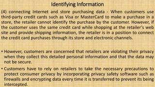 Identifying Information
(4) connecting Internet and store purchasing data - When customers use
third-party credit cards such as Visa or MasterCard to make a purchase in a
store, the retailer cannot identify the purchase by the customer. However, if
the customer uses the same credit card while shopping at the retailer’s web
site and provide shipping information, the retailer is in a position to connect
the credit card purchases through its store and electronic channels.
• However, customers are concerned that retailers are violating their privacy
when they collect this detailed personal information and that the data may
not be secure.
• Customers have to rely on retailers to take the necessary precautions to
protect consumer privacy by incorporating privacy safety software such as
firewalls and encrypting data every time it is transferred to prevent its being
intercepted.
 