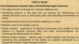 CRM in Retail
(2) Analyzing the Customer Data and Identifying Target Customers
• Two objectives for analyzing the customer database are:
identifying patterns in the data that can improve the effectiveness of
retailing decisions such as forecasting sales and allocating merchandise to
stores
deciding where to place merchandise categories in a store.
• Retailers need to do analysis such as:
Retail analytics - application of statistical techniques and models to find
patterns in customer purchase data and make recommendations for
improving the effectiveness of retailers.
Market basket analysis - specific type of retail analytics that focuses on
examining the composition of the basket, or products purchased by a
household during a single shopping occasion.
 