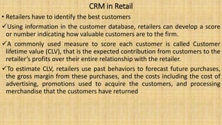 CRM in Retail
• Retailers have to identify the best customers
Using information in the customer database, retailers can develop a score
or number indicating how valuable customers are to the firm.
A commonly used measure to score each customer is called Customer
lifetime value (CLV), that is the expected contribution from customers to the
retailer’s profits over their entire relationship with the retailer.
To estimate CLV, retailers use past behaviors to forecast future purchases,
the gross margin from these purchases, and the costs including the cost of
advertising, promotions used to acquire the customers, and processing
merchandise that the customers have returned
 