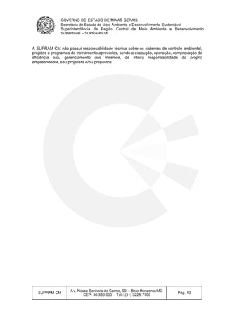 GOVERNO DO ESTADO DE MINAS GERAIS
Secretaria de Estado de Meio Ambiente e Desenvolvimento Sustentável
Superintendência da Região Central de Meio Ambiente e Desenvolvimento
Sustentável – SUPRAM CM
SUPRAM CM
Av. Nossa Senhora do Carmo, 90 – Belo Horizonte/MG
CEP: 30.330-000 – Tel.: (31) 3228-7700
Pág. 10
A SUPRAM CM não possui responsabilidade técnica sobre os sistemas de controle ambiental,
projetos e programas de treinamento aprovados, sendo a execução, operação, comprovação de
eficiência e/ou gerenciamento dos mesmos, de inteira responsabilidade do próprio
empreendedor, seu projetista e/ou prepostos.
 