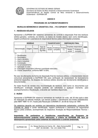 GOVERNO DO ESTADO DE MINAS GERAIS
Secretaria de Estado de Meio Ambiente e Desenvolvimento Sustentável
Superintendência da Região Central de Meio Ambiente e Desenvolvimento
Sustentável – SUPRAM CM
SUPRAM CM
Av. Nossa Senhora do Carmo, 90 – Belo Horizonte/MG
CEP: 30.330-000 – Tel.: (31) 3228-7700
Pág. 12
ANEXO II
PROGRAMA DE AUTOMONITORAMENTO
MURALHA MÁRMORES E GRANITOS LTDA. – PA COPAM Nº. 10949/2009/002/2010
1 – RESÍDUOS SÓLIDOS
Apresentar a SUPRAM CM relatórios semestrais de controle e disposição final dos resíduos
sólidos gerados, contendo, no mínimo, os dados do modelo abaixo, bem como identificação,
registro profissional e assinatura do responsável técnico pelas informações prestadas.
RESÍDUO TRANSPORTADOR DISPOSIÇÃO FINAL
OBS.
Denominação Origem Classe
Taxa de
geração
(kg/mês)
Razão
social
Endereço
completo
Forma
(*)
Empresa responsável
Razão
social
Endereço
completo
(*)
1 – Reutilização;
2 – Reciclagem;
3 – Aterro sanitário;
4 – Aterro industrial;
5 – Incineração;
6 – Co-processamento;
7 – Aplicação no solo;
8 – Estocagem temporária (informar quantidade estocada);
9 – Outras (especificar, conforme NBR 10.004).
No caso de alterações da forma de disposição final de resíduos sólidos, o empreendedor deverá
comunicar previamente a SUPRAM CM, para verificação da necessidade de licenciamento
ambiental específico. As doações de resíduos sólidos deverão ser devidamente identificadas e
documentadas.
As notas fiscais de vendas e/ou movimentação de resíduos, bem como os documentos que
identifiquem eventuais doações poderão ser solicitadas a qualquer momento, para
acompanhamento e fiscalização, e deverão ser mantidos disponíveis.
2 - RUÍDO
Apresentar a SUPRAM CM relatórios semestrais de medição de ruído, até 30 dias após a data
de realização da referida medição, que deverá analisar o atendimento aos limites estabelecidos
pela ABNT NBR 10.151, fixada pela Resolução CONAMA 01, de 08 de março de 1990.
Os relatórios deverão ser emitidos por laboratórios devidamente cadastrados, conforme DN
COPAM Nº. 89/05 e conter identificação, registro profissional e assinatura do responsável
técnico pelas análises, acompanhado da respectiva Anotação de Responsabilidade Técnica –
ART.
Importante: Os parâmetros e freqüências especificadas no Programa de
Automonitoramento poderão sofrer alterações, a critério da SUPRAM CM, face ao
desempenho apresentado pelos sistemas de tratamento e controle ambientais.
 