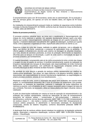 GOVERNO DO ESTADO DE MINAS GERAIS
Secretaria de Estado de Meio Ambiente e Desenvolvimento Sustentável
Superintendência da Região Central de Meio Ambiente e Desenvolvimento
Sustentável – SUPRAM CM
SUPRAM CM
Av. Nossa Senhora do Carmo, 90 – Belo Horizonte/MG
CEP: 30.330-000 – Tel.: (31) 3228-7700
Pág. 3
O empreendimento opera com 36 funcionários, sendo oito na administração, 25 na produção e
três nos serviços gerais, em apenas um turno de trabalho diário, em regime de 44 horas
semanais.
As instalações do empreendimento possuem todas as medidas de segurança contra incêndios
previstas no Decreto Estadual Nº. 44.746/08, conforme Auto de Vistoria do Corpo de Bombeiros
– AVCB, válido até 08/04/2015.
Dados do processo produtivo
O processo produtivo industrial típico se inicia com o recebimento e descarregamento das
chapas de rocha (mármore e granito). Um operador devidamente treinado opera uma talha
elétrica que auxilia o descarregamento, colocando as chapas em um suporte temporário. Em
seguida, o material é deslocado manualmente até o galpão de estocagem, auxiliado por suporte
móvel, onde é separado e registrado por lotes, especificado pelo número do cliente ou cor.
Segue-se a etapa de corte das chapas, realizada no galpão de serviços, com a utilização de
água, que diminui, de forma substancial, a presença de particulados livres no ambiente. O
referido galpão é eficientemente atendido pelo sistema de drenagem de efluentes industriais,
que isola, através de canaletas gradeadas, as áreas de produção, direcionando os respectivos
efluentes para os tanques de decantação, a partir de onde ocorre a recirculação da água no
processo produtivo, por bombeamento.
O material decantado, compreendido pelo pó de rocha proveniente do corte a úmido das chapas
e lavagem do piso do galpão de serviços, é recolhido periodicamente, quando da realização da
limpeza e manutenção dos tanques de decantação, sob responsabilidade da União Comercial
Barão Ltda. (Lafaete Caçambas), com certificado de regularização ambiental emitido pelo
Conselho Municipal do Meio Ambiente de Belo Horizonte – COMAM.
Da atividade de corte decorre a geração de resíduos sólidos representados por retalhos da
matéria-prima beneficiada. Tais peças, em regra disforme e de pequeno tamanho, podem ser
descartadas, sob responsabilidade de terceiro devidamente regularizado, ou reaproveitadas no
próprio processo produtivo, através de novo beneficiamento.
Realizada a etapa de corte, ocorre a separação das peças semi-acabadas, em suporte móvel
próprio, e o armazenamento temporário até o início do processo de acabamento, que consiste,
basicamente, no lixamento de superfícies, polimento e realização de cortes específicos do
mármore ou granito, com a finalidade de abrir o espaço necessário para a colagem de bojos de
pia e similares. Para tanto, se necessário, utiliza-se massa plástica de origem industrial, resina e
catalisador.
A partir de observações realizadas em vistoria ao local de operação do empreendimento e da
avaliação dos projetos apresentados, solicitou-se adequação da área de armazenamento
temporário de resíduos sólidos – contaminados e não-contaminados – isolando-a e
identificando-a, conforme normas técnicas aplicáveis (ABNT NBR 11174:1990 Armazenamento
de resíduos classe II – não inertes e inertes e ABNT NBR 12235:1992 Armazenamento de
resíduos sólidos perigosos). O atendimento à mencionada solicitação foi devidamente
comprovado, através de relatório fotográfico, conforme documento protocolo SIAM Nº.
R104609/2010.
A destinação final de resíduos sólidos deverá obedecer às exigências da legislação ambiental
vigente, observadas a respectiva classificação, conforme ABNT NBR 10.004:2004 Resíduos
Sólidos – Classificação.
 