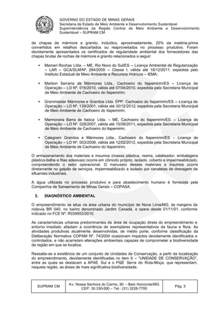 GOVERNO DO ESTADO DE MINAS GERAIS
Secretaria de Estado de Meio Ambiente e Desenvolvimento Sustentável
Superintendência da Região Central de Meio Ambiente e Desenvolvimento
Sustentável – SUPRAM CM
SUPRAM CM
Av. Nossa Senhora do Carmo, 90 – Belo Horizonte/MG
CEP: 30.330-000 – Tel.: (31) 3228-7700
Pág. 5
de chapas de mármore e granito, incluídos, aproximadamente, 20% da matéria-prima
convertidos em retalhos descartados ou reaproveitados no processo produtivo. Foram
devidamente apresentados os certificados de regularidade ambiental dos fornecedores das
chapas brutas de rochas de mármore e granito relacionados a seguir:
• Mameri Rochas Ltda. – ME, Rio Novo do Sul/ES – Licença Ambiental de Regularização
– LAR – GCA/SLM/Nº. 284/2009 – Classe I, válida até 18/12/2011, expedida pelo
Instituto Estadual de Meio Ambiente e Recursos Hídricos – IEMA;
• Marbon Serraria de Mármores Ltda., Cachoeiro do Itapemirim/ES – Licença de
Operação – LO Nº. 016/2010, válida até 07/04/2010, expedida pela Secretaria Municipal
de Meio Ambiente de Cachoeiro do Itapemirim;
• Granimaster Mármores e Granitos Ltda. EPP, Cachoeiro do Itapemirim/ES – Licença de
Operação – LO Nº. 139/2001, válida até 30/12/2012, expedida pela Secretaria Municipal
de Meio Ambiente de Cachoeiro do Itapemirim;
• Marmoraria Barra de Itaóca Ltda. – ME, Cachoeiro do Itapemirim/ES – Licença de
Operação – LO Nº. 028/2007, válida até 15/08/2011, expedida pela Secretaria Municipal
de Meio Ambiente de Cachoeiro do Itapemirim;
• Calegram Granitos e Mármores Ltda., Cachoeiro do Itapemirim/ES – Licença de
Operação – LO Nº. 003/2008, válida até 12/02/2012, expedida pela Secretaria Municipal
de Meio Ambiente de Cachoeiro do Itapemirim.
O armazenamento dos materiais e insumos (massa plástica, resina, catalisador, embalagens
plástico-bolha e fitas adesivas) ocorre em cômodo próprio, isolado, coberto e impermeabilizado,
compreendendo o setor operacional. O manuseio desses materiais e insumos ocorre
diretamente no galpão de serviços, impermeabilizado e isolado por canaletas de drenagem de
efluentes industriais.
A água utilizada no processo produtivo e para abastecimento humano é fornecida pela
Companhia de Saneamento de Minas Gerais – COPASA.
3. DIAGNÓSTICO AMBIENTAL
O empreendimento se situa na área urbana do município de Nova Lima/MG, às margens da
rodovia BR 040, no bairro denominado Jardim Canadá, e opera desde 01/11/01, conforme
indicado no FCE Nº. R039952/2010.
As características urbanas predominantes da área de ocupação direta do empreendimento e
entorno imediato afastam a ocorrência de exemplares representativos da fauna e flora. As
atividades produtivas atualmente desenvolvidas, de médio porte, conforme classificação da
Deliberação Normativa COPAM Nº. 74/2004 ocasionam impactos devidamente identificados e
controlados, e não acarretam alterações ambientais capazes de comprometer a biodiversidade
da região em que se localiza.
Ressalta-se a existência de um conjunto de Unidades de Conservação, a partir da localização
do empreendimento, devidamente identificadas no item 9 – “UNIDADE DE CONSERVAÇÃO”,
entre as quais se destacam a APAE Sul e o PQE Serra do Rola-Moça, que representam,
naquela região, as áreas de mais significativa biodiversidade.
 